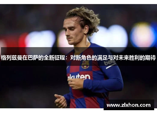 格列兹曼在巴萨的全新征程：对新角色的满足与对未来胜利的期待