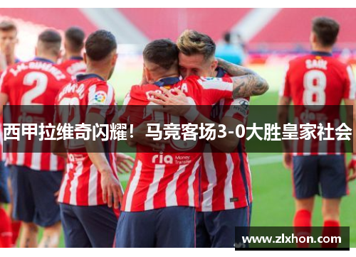 西甲拉维奇闪耀！马竞客场3-0大胜皇家社会