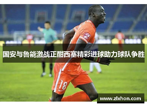 国安与鲁能激战正酣西塞精彩进球助力球队争胜